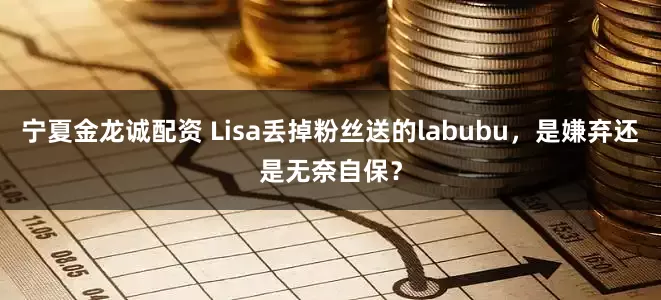 宁夏金龙诚配资 Lisa丢掉粉丝送的labubu，是嫌弃还是无奈自保？
