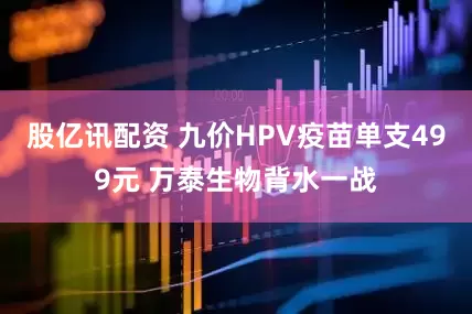 股亿讯配资 九价HPV疫苗单支499元 万泰生物背水一战