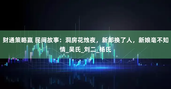 财通策略嬴 民间故事：洞房花烛夜，新郎换了人，新娘毫不知情_吴氏_刘二_杨氏