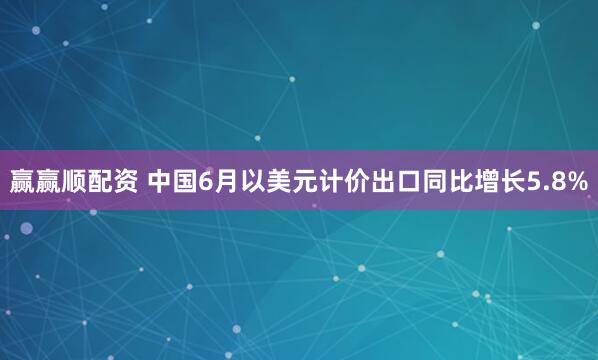 赢赢顺配资 中国6月以美元计价出口同比增长5.8%