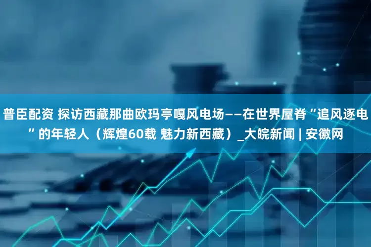 普臣配资 探访西藏那曲欧玛亭嘎风电场——在世界屋脊“追风逐电”的年轻人（辉煌60载 魅力新西藏）_大皖新闻 | 安徽网