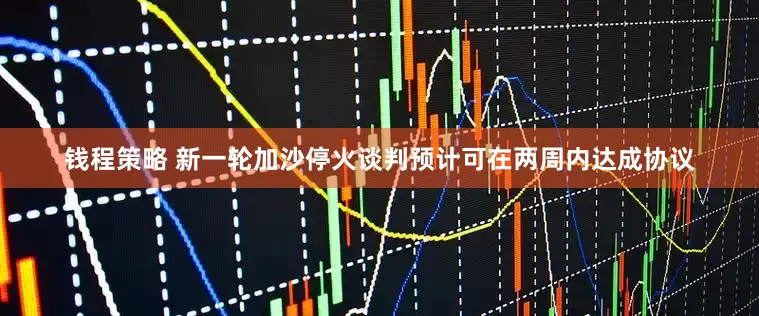 钱程策略 新一轮加沙停火谈判预计可在两周内达成协议