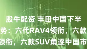 股牛配资 丰田中国下半年新车攻势：六代RAV4领衔，六款SUV角逐中国市场