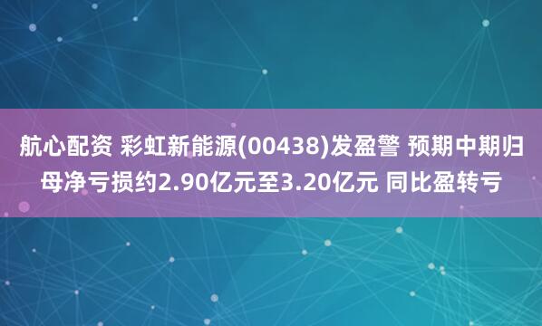 航心配资 彩虹新能源(00438)发盈警 预期中期归母净亏损约2.90亿元至3.20亿元 同比盈转亏
