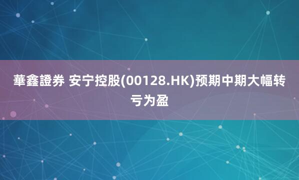 華鑫證券 安宁控股(00128.HK)预期中期大幅转亏为盈
