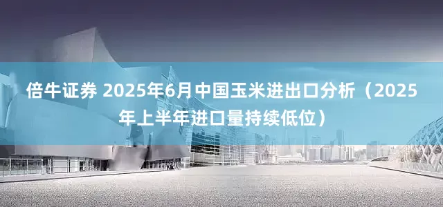 倍牛证券 2025年6月中国玉米进出口分析（2025年上半年进口量持续低位）