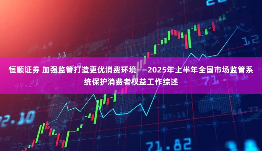 恒顺证券 加强监管打造更优消费环境——2025年上半年全国市场监管系统保护消费者权益工作综述