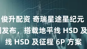 俊升配资 奇瑞星途星纪元 E05 官图发布，搭载地平线 HSD 及征程 6P 方案