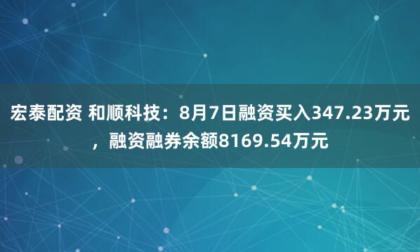 宏泰配资 和顺科技：8月7日融资买入347.23万元，融资融券余额8169.54万元