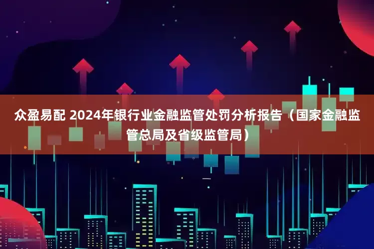 众盈易配 2024年银行业金融监管处罚分析报告（国家金融监管总局及省级监管局）