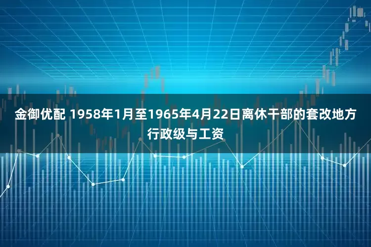 金御优配 1958年1月至1965年4月22日离休干部的套改地方行政级与工资