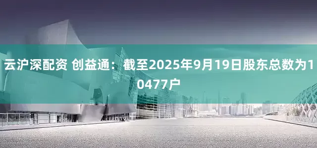 云沪深配资 创益通：截至2025年9月19日股东总数为10477户