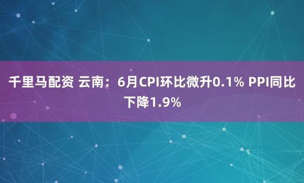 千里马配资 云南：6月CPI环比微升0.1% PPI同比下降1.9%