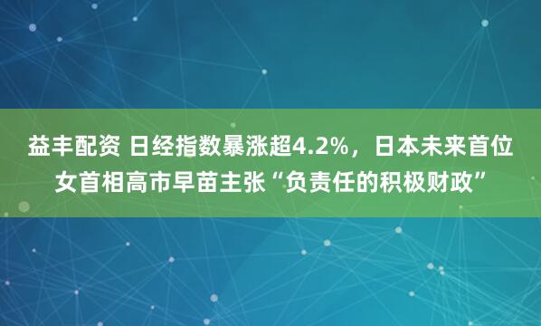 益丰配资 日经指数暴涨超4.2%，日本未来首位女首相高市早苗主张“负责任的积极财政”