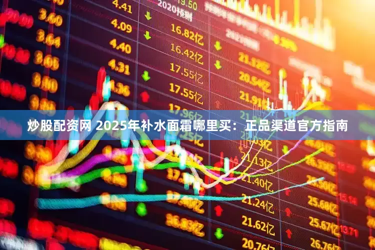 炒股配资网 2025年补水面霜哪里买：正品渠道官方指南