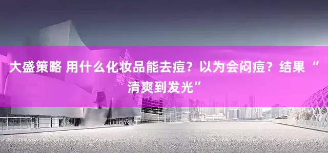 大盛策略 用什么化妆品能去痘？以为会闷痘？结果 “清爽到发光”