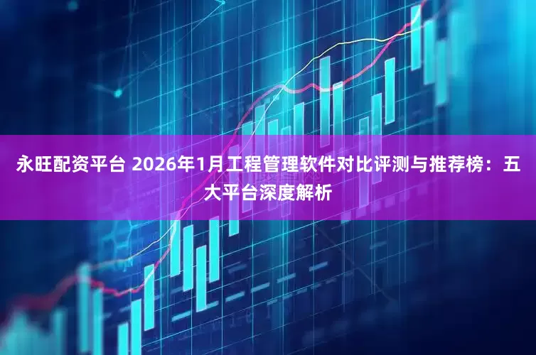 永旺配资平台 2026年1月工程管理软件对比评测与推荐榜：五大平台深度解析