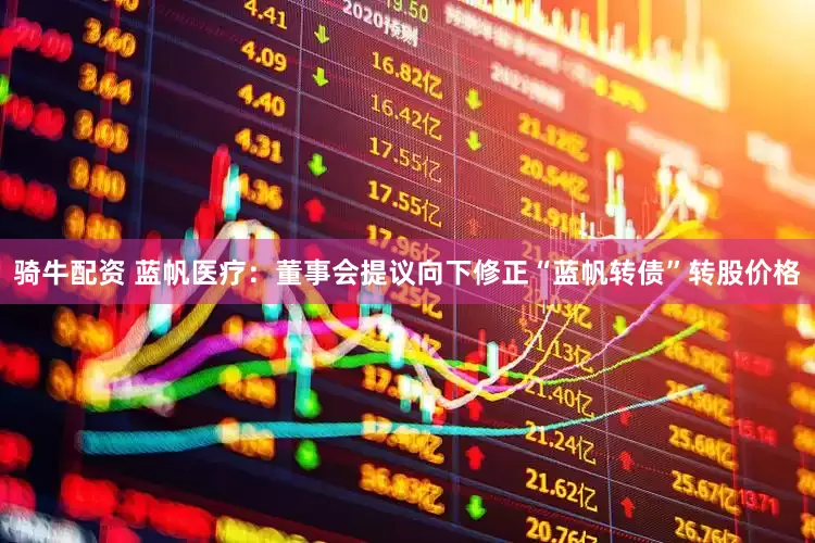 骑牛配资 蓝帆医疗：董事会提议向下修正“蓝帆转债”转股价格